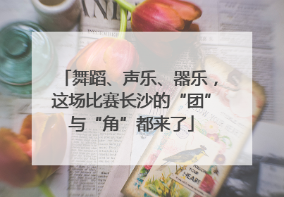舞蹈、声乐、器乐，这场比赛长沙的“团”与“角”都来了