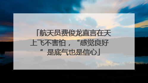 航天员费俊龙直言在天上飞不害怕，“感觉良好”是底气也是信心