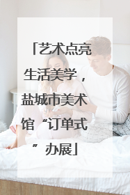 艺术点亮生活美学，盐城市美术馆“订单式”办展