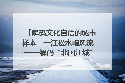 解码文化自信的城市样本｜一江松水唱风流——解码“北国江城”吉林的文化自信样本