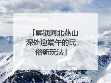 解锁河北燕山深处迎端午的民俗新玩法