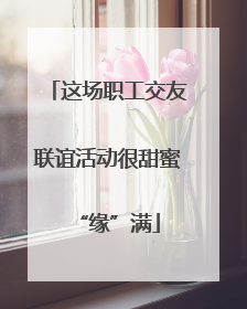 这场职工交友联谊活动很甜蜜“缘”满