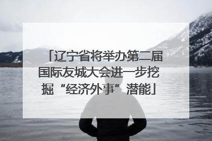 辽宁省将举办第二届国际友城大会进一步挖掘“经济外事”潜能