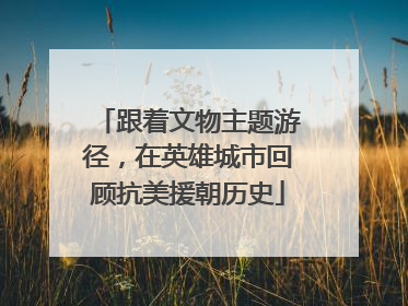 跟着文物主题游径，在英雄城市回顾抗美援朝历史