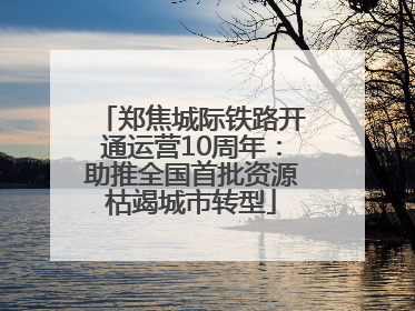 郑焦城际铁路开通运营10周年：助推全国首批资源枯竭城市转型