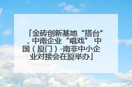 金砖创新基地“搭台”，中南企业“唱戏” 中国（厦门）-南非中小企业对接会在厦举办