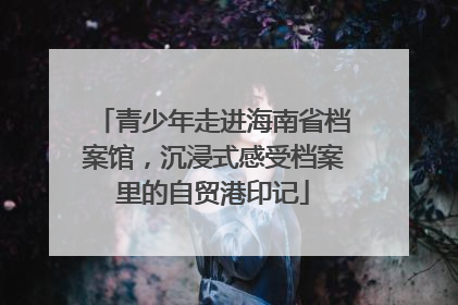 青少年走进海南省档案馆，沉浸式感受档案里的自贸港印记