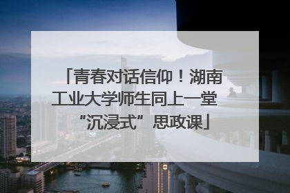青春对话信仰！湖南工业大学师生同上一堂“沉浸式”思政课