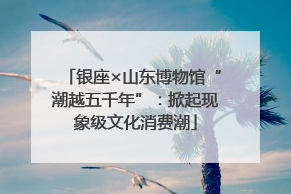 银座×山东博物馆“潮越五千年”：掀起现象级文化消费潮