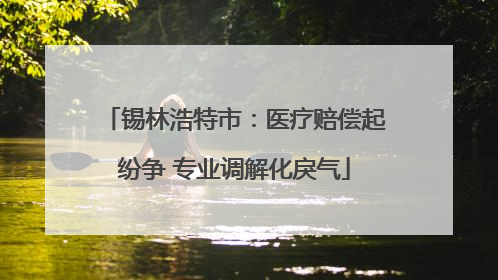 锡林浩特市：医疗赔偿起纷争 专业调解化戾气