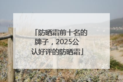 防晒霜前十名的牌子，2025公认好评的防晒霜