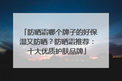 防晒霜哪个牌子的好保湿又防晒？防晒霜推荐：十大优质护肤品牌