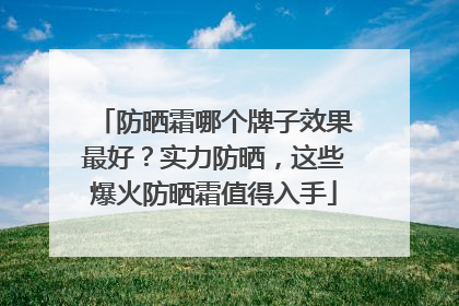 防晒霜哪个牌子效果最好？实力防晒，这些爆火防晒霜值得入手
