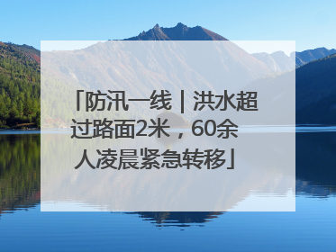 防汛一线｜洪水超过路面2米，60余人凌晨紧急转移