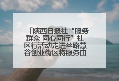 陕西日报社“服务群众 同心同行”社区行活动走进丝路慧谷创业街区将服务由“等人上门”转为“主动下沉”