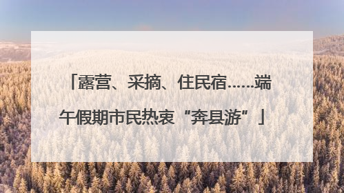 露营、采摘、住民宿……端午假期市民热衷“奔县游”
