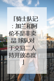 骑士队记：加兰和阿伦不是非卖品 球队对于交易二人持开放态度