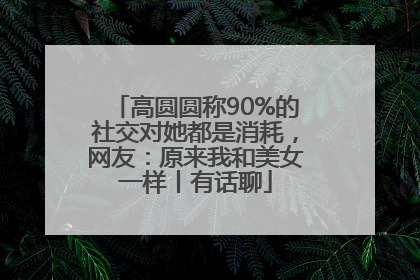 高圆圆称90%的社交对她都是消耗，网友：原来我和美女一样丨有话聊