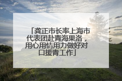 龚正市长率上海市代表团赴青海果洛，用心用情用力做好对口援青工作