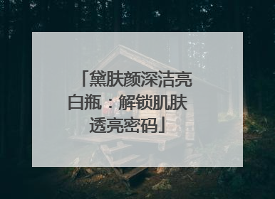 黛肤颜深洁亮白瓶：解锁肌肤透亮密码