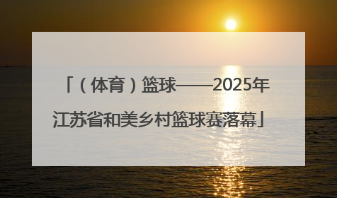 （体育）篮球——2025年江苏省和美乡村篮球赛落幕