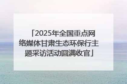 2025年全国重点网络媒体甘肃生态环保行主题采访活动圆满收官
