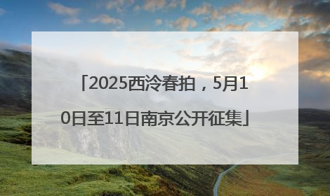 2025西泠春拍，5月10日至11日南京公开征集