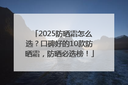 2025防晒霜怎么选？口碑好的10款防晒霜，防晒必选榜！
