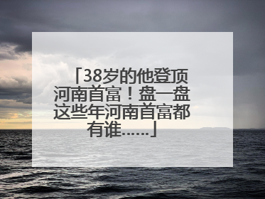 38岁的他登顶河南首富！盘一盘这些年河南首富都有谁……