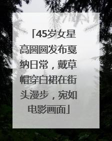 45岁女星高圆圆发布戛纳日常，戴草帽穿白裙在街头漫步，宛如电影画面