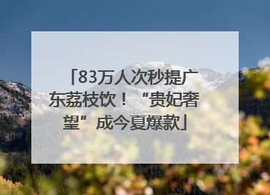 83万人次秒提广东荔枝饮！“贵妃奢望”成今夏爆款