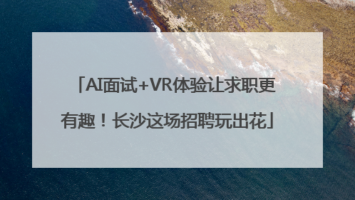 AI面试+VR体验让求职更有趣！长沙这场招聘玩出花